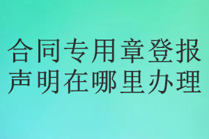 合同專(zhuān)用章登報(bào)聲明在哪里辦理