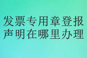 發票專用章登報聲明在哪里辦理
