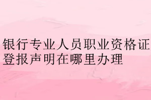 銀行專業(yè)人員職業(yè)資格證登報聲明在哪里辦理